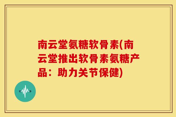 南云堂氨糖软骨素(南云堂推出软骨素氨糖产品：助力关节保健)