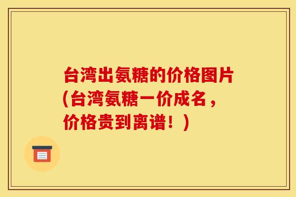 台湾出氨糖的价格图片(台湾氨糖一价成名，价格贵到离谱！)
