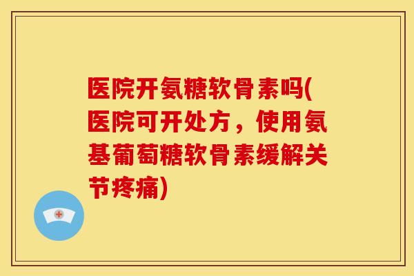 医院开氨糖软骨素吗(医院可开处方，使用氨基葡萄糖软骨素缓解关节疼痛)