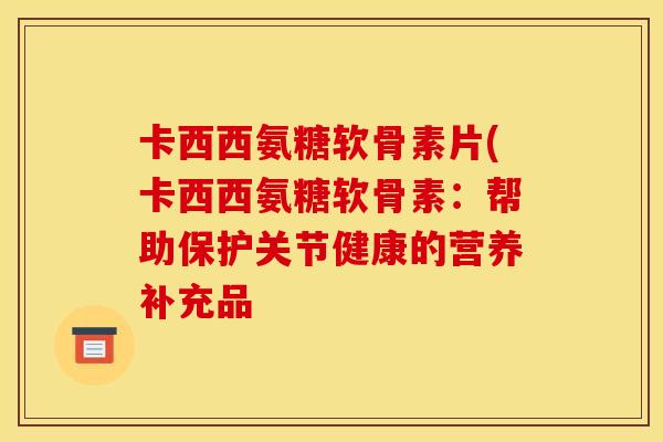 卡西西氨糖软骨素片(卡西西氨糖软骨素：帮助保护关节健康的营养补充品