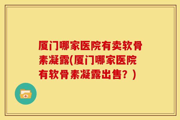 厦门哪家医院有卖软骨素凝露(厦门哪家医院有软骨素凝露出售？)