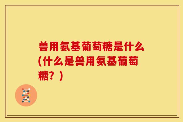 兽用氨基葡萄糖是什么(什么是兽用氨基葡萄糖？)