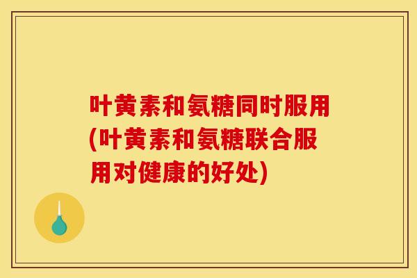 叶黄素和氨糖同时服用(叶黄素和氨糖联合服用对健康的好处)