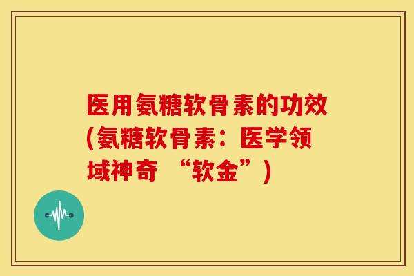 医用氨糖软骨素的功效(氨糖软骨素：医学领域神奇 “软金”)
