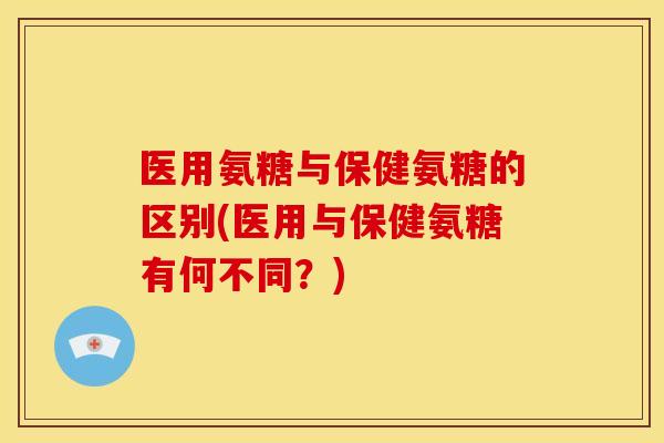 医用氨糖与保健氨糖的区别(医用与保健氨糖有何不同？)
