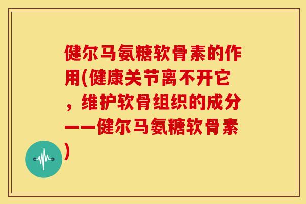 健尔马氨糖软骨素的作用(健康关节离不开它，维护软骨组织的成分——健尔马氨糖软骨素)