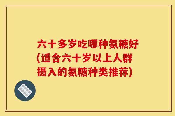 六十多岁吃哪种氨糖好(适合六十岁以上人群摄入的氨糖种类推荐)