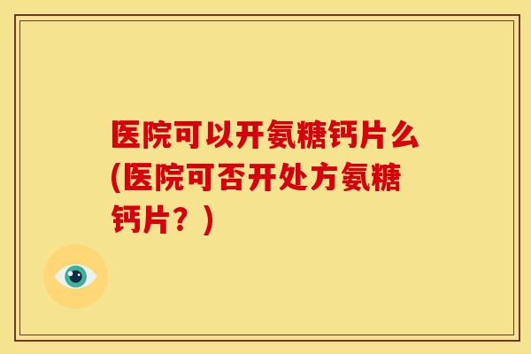 医院可以开氨糖钙片么(医院可否开处方氨糖钙片？)