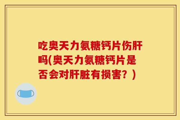 吃奥天力氨糖钙片伤肝吗(奥天力氨糖钙片是否会对肝脏有损害？)