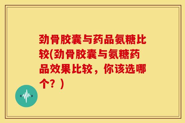 劲骨胶囊与药品氨糖比较(劲骨胶囊与氨糖药品效果比较，你该选哪个？)