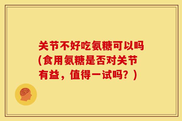 关节不好吃氨糖可以吗(食用氨糖是否对关节有益，值得一试吗？)