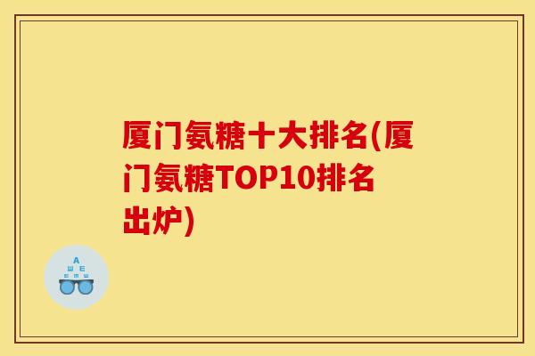厦门氨糖十大排名(厦门氨糖TOP10排名出炉)
