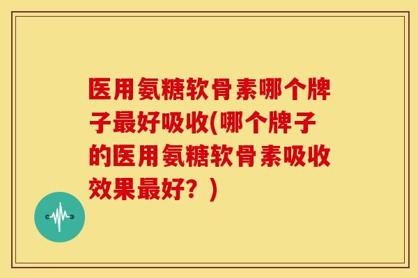 医用氨糖软骨素哪个牌子最好吸收(哪个牌子的医用氨糖软骨素吸收效果最好？)