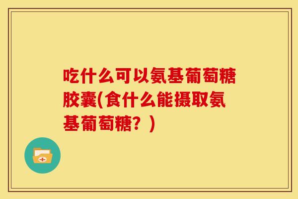 吃什么可以氨基葡萄糖胶囊(食什么能摄取氨基葡萄糖？)
