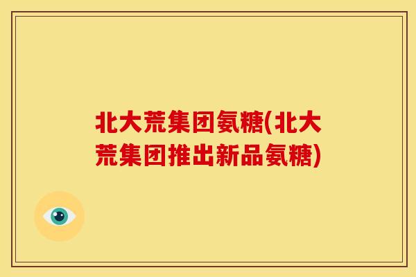 北大荒集团氨糖(北大荒集团推出新品氨糖)