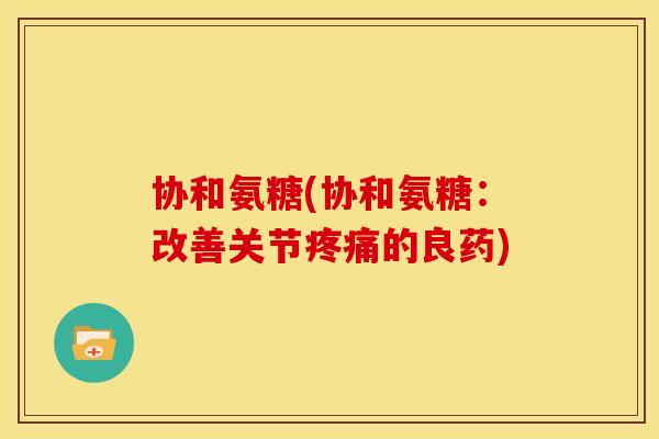 协和氨糖(协和氨糖：改善关节疼痛的良药)