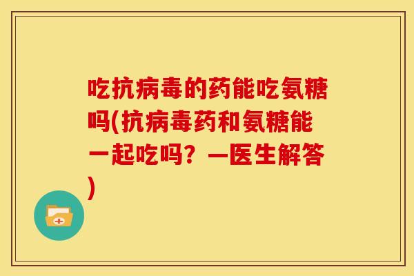 吃抗病毒的药能吃氨糖吗(抗病毒药和氨糖能一起吃吗？—医生解答)