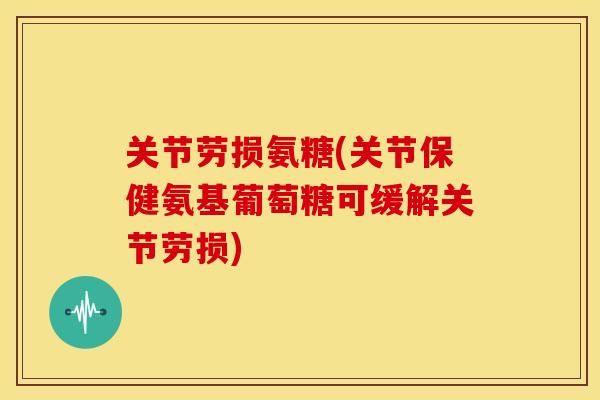 关节劳损氨糖(关节保健氨基葡萄糖可缓解关节劳损)