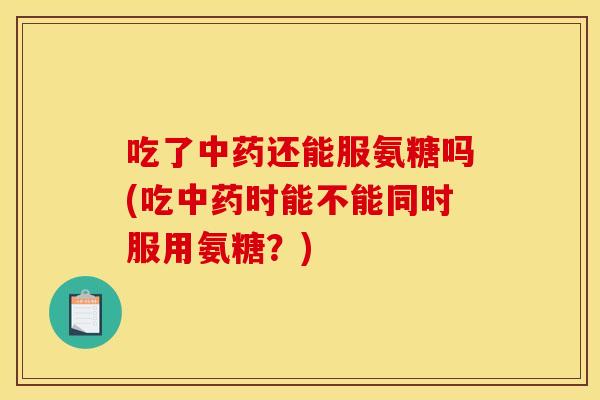 吃了中药还能服氨糖吗(吃中药时能不能同时服用氨糖？)