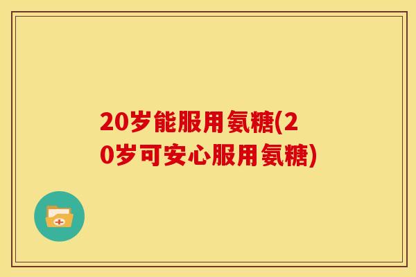 20岁能服用氨糖(20岁可安心服用氨糖)