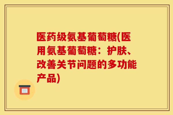 医药级氨基葡萄糖(医用氨基葡萄糖：护肤、改善关节问题的多功能产品)-第1张图片-关节骑士