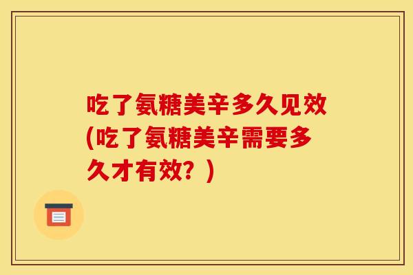 吃了氨糖美辛多久见效(吃了氨糖美辛需要多久才有效？)