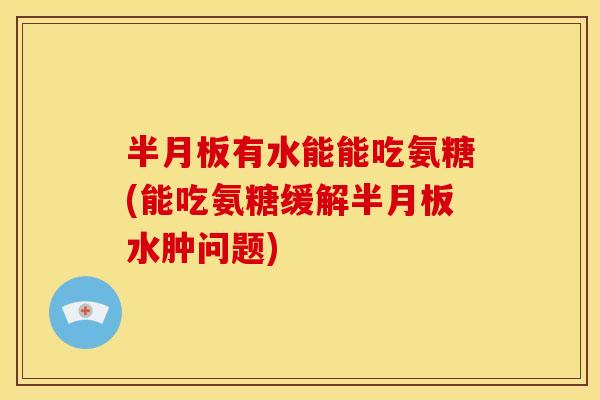 半月板有水能能吃氨糖(能吃氨糖缓解半月板水肿问题)