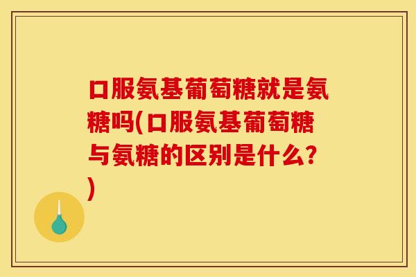 口服氨基葡萄糖就是氨糖吗(口服氨基葡萄糖与氨糖的区别是什么？)