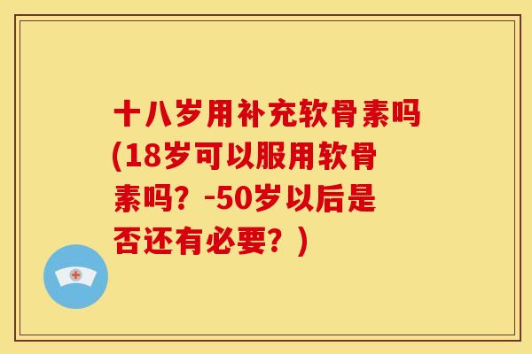 十八岁用补充软骨素吗(18岁可以服用软骨素吗？-50岁以后是否还有必要？)