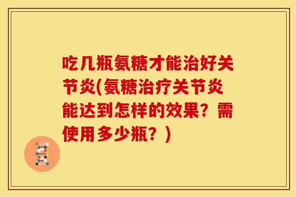 吃几瓶氨糖才能治好关节炎(氨糖治疗关节炎能达到怎样的效果？需使用多少瓶？)