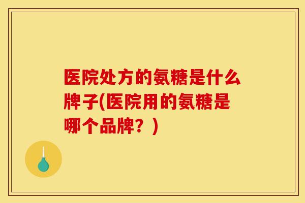 医院处方的氨糖是什么牌子(医院用的氨糖是哪个品牌?)-第1张图片-关节骑士 医院处方的氨糖是什么牌子(医院用的氨糖是哪个品牌?)-第1张图片-关节骑士