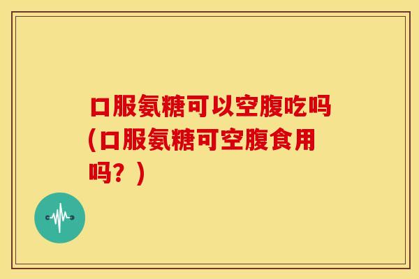口服氨糖可以空腹吃吗(口服氨糖可空腹食用吗？)