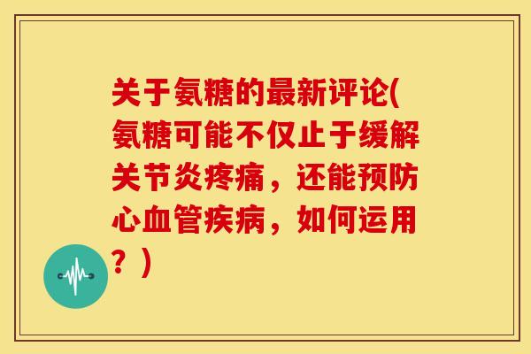 关于氨糖的最新评论(氨糖可能不仅止于缓解关节炎疼痛，还能预防心血管疾病，如何运用？)