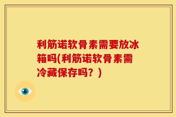 利筋诺软骨素需要放冰箱吗(利筋诺软骨素需冷藏保存吗？)