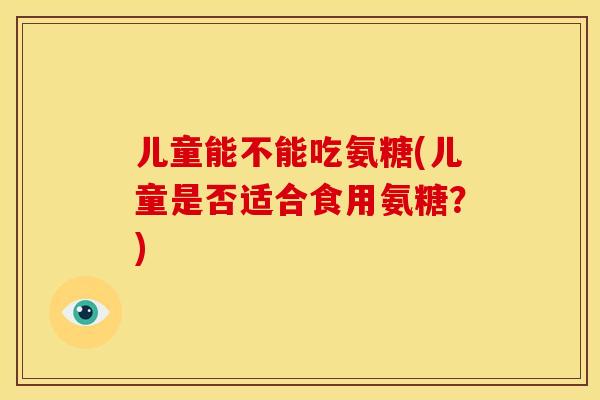 儿童能不能吃氨糖(儿童是否适合食用氨糖？)-第1张图片-关节骑士