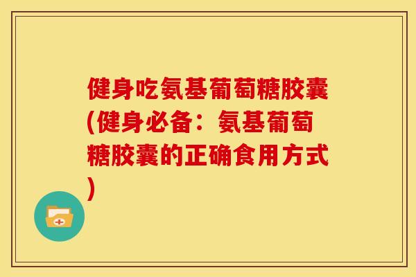健身吃氨基葡萄糖胶囊(健身必备：氨基葡萄糖胶囊的正确食用方式)