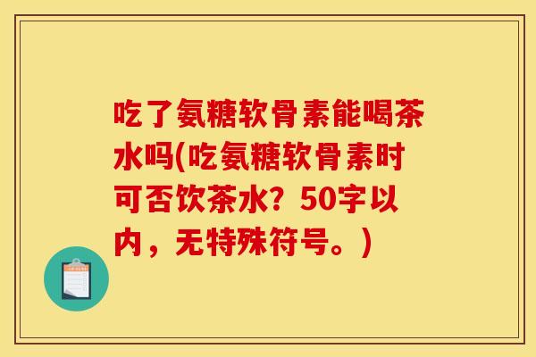 吃了氨糖软骨素能喝茶水吗(吃氨糖软骨素时可否饮茶水?50字以内,无特殊符号。)-第1张图片-关节骑士 吃了氨糖软骨素能喝茶水吗(吃氨糖软骨素时可否饮茶水?50字以内,无特殊符号。)-第1张图片-关节骑士