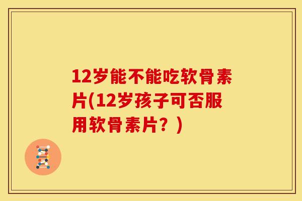 12岁能不能吃软骨素片(12岁孩子可否服用软骨素片？)
