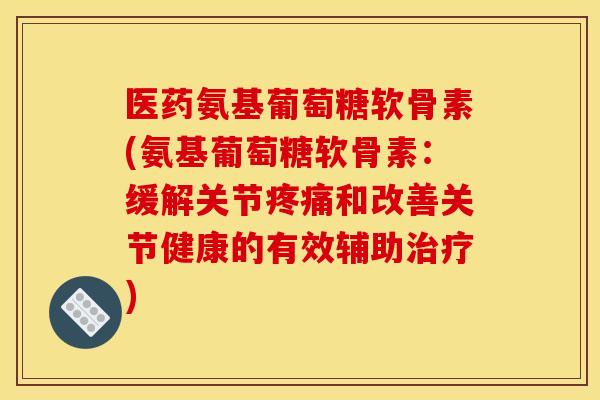 医药氨基葡萄糖软骨素(氨基葡萄糖软骨素：缓解关节疼痛和改善关节健康的有效辅助治疗)