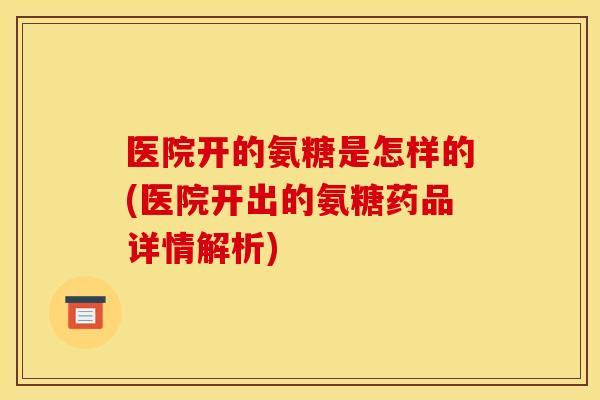 医院开的氨糖是怎样的(医院开出的氨糖药品详情解析)