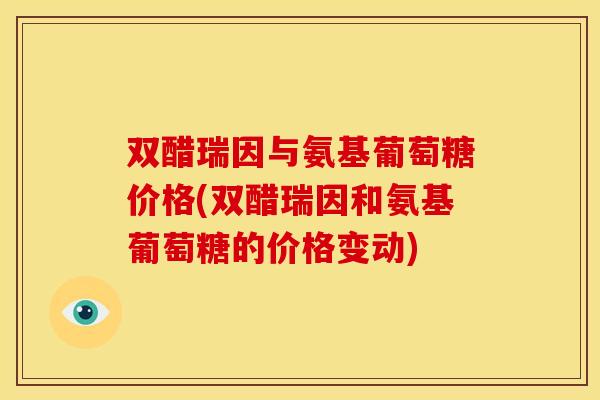 双醋瑞因与氨基葡萄糖价格(双醋瑞因和氨基葡萄糖的价格变动)