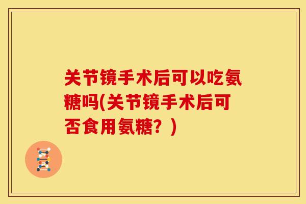 关节镜手术后可以吃氨糖吗(关节镜手术后可否食用氨糖？)