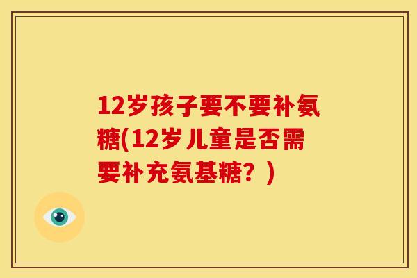 12岁孩子要不要补氨糖(12岁儿童是否需要补充氨基糖？)