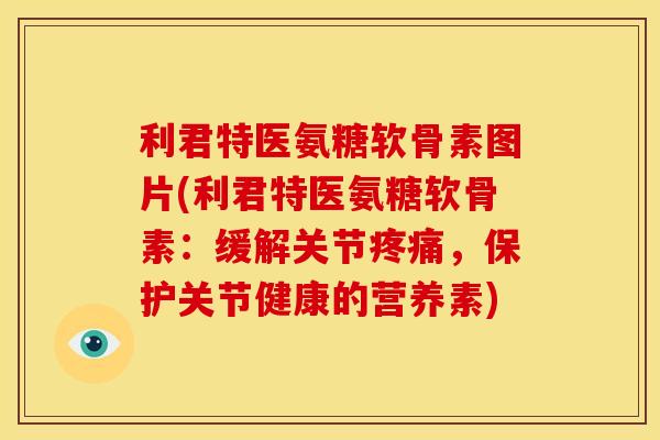 利君特医氨糖软骨素图片(利君特医氨糖软骨素：缓解关节疼痛，保护关节健康的营养素)