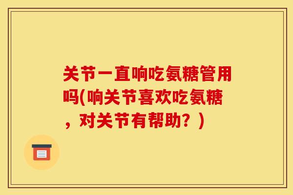 关节一直响吃氨糖管用吗(响关节喜欢吃氨糖,对关节有帮助?)-第1张图片-关节骑士 关节一直响吃氨糖管用吗(响关节喜欢吃氨糖,对关节有帮助?)-第1张图片-关节骑士