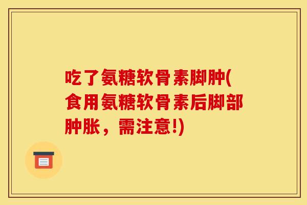 吃了氨糖软骨素脚肿(食用氨糖软骨素后脚部肿胀，需注意!)-第1张图片-关节骑士