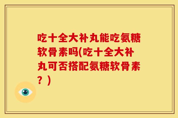 吃十全大补丸能吃氨糖软骨素吗(吃十全大补丸可否搭配氨糖软骨素？)