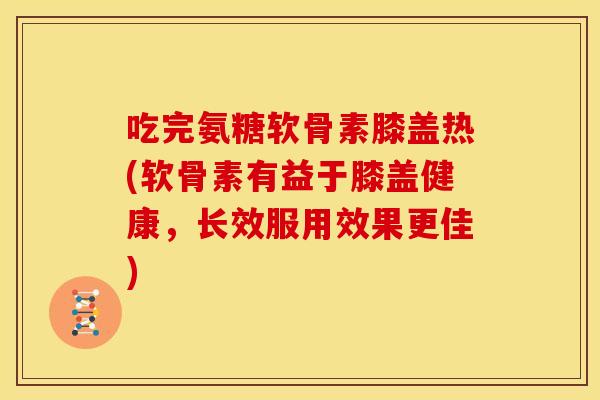吃完氨糖软骨素膝盖热(软骨素有益于膝盖健康，长效服用效果更佳)-第1张图片-关节骑士