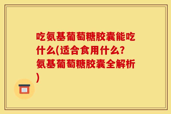 吃氨基葡萄糖胶囊能吃什么(适合食用什么？氨基葡萄糖胶囊全解析)