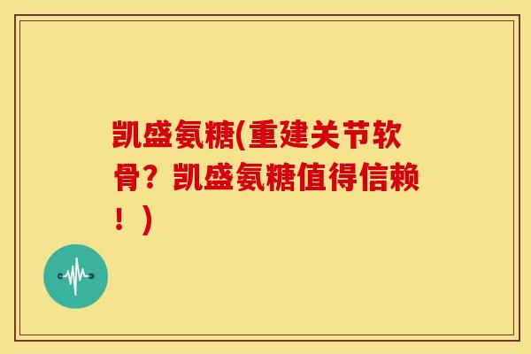凯盛氨糖(重建关节软骨？凯盛氨糖值得信赖！)